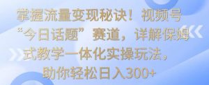 掌握流量变现秘诀！视频号“今日话题”赛道，详解保姆式教学一体化实操玩法，助你轻松日入300+-依次元
