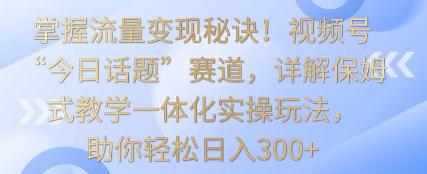 掌握流量变现秘诀！视频号“今日话题”赛道，详解保姆式教学一体化实操玩法，助你轻松日入300+-依次元